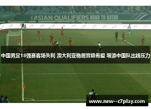 中国男足18强赛客场失利 澳大利亚稳居晋级希望 增添中国队出线压力