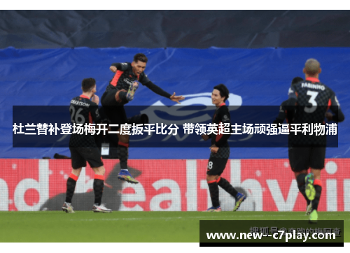 杜兰替补登场梅开二度扳平比分 带领英超主场顽强逼平利物浦