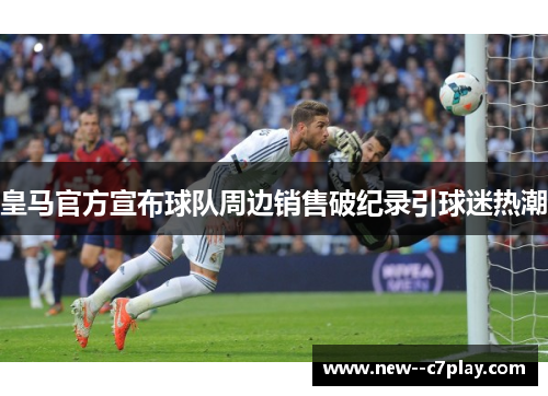 皇马官方宣布球队周边销售破纪录引球迷热潮 皇马官方宣布球队周边销售破纪录引球迷热潮