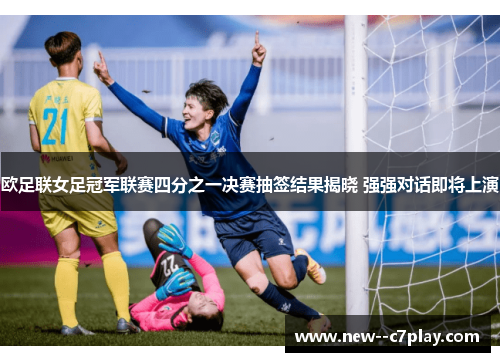 欧足联女足冠军联赛四分之一决赛抽签结果揭晓 强强对话即将上演