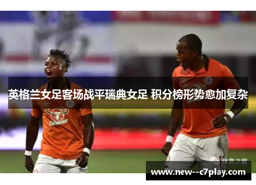 英格兰女足客场战平瑞典女足 积分榜形势愈加复杂