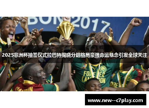 2025非洲杯抽签仪式拉巴特揭晓分组格局豪强命运悬念引发全球关注 2025非洲杯抽签仪式拉巴特揭晓分组格局豪强命运悬念引发全球关注