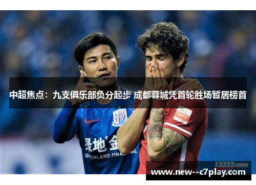 中超焦点:九支俱乐部负分起步 成都蓉城凭首轮胜场暂居榜首 中超焦点:九支俱乐部负分起步 成都蓉城凭首轮胜场暂居榜首