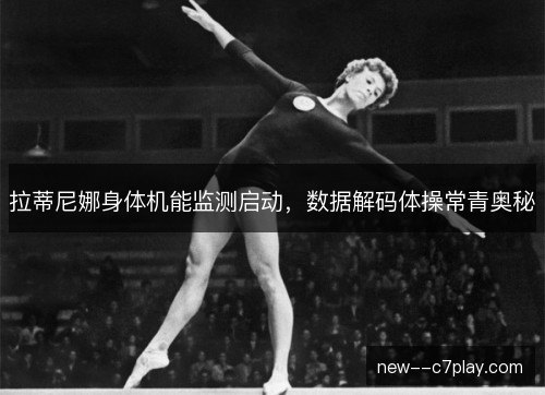 拉蒂尼娜身体机能监测启动,数据解码体操常青奥秘 拉蒂尼娜身体机能监测启动,数据解码体操常青奥秘